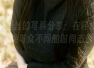 浅安安裤里丝的写真分享：在轻松的氛围中，感受她与众不同的时尚态度！.txt